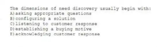 The dimensions of need discovery usually begin with:
A)asking appropriate questions
B)configuring a solution
C)listening to customer response
D)establishing a buying motive
E)acknowledging customer response