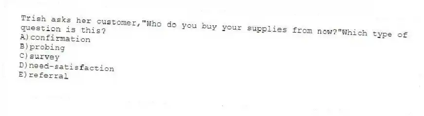 Trish asks her customer,"Who do you buy your supplies from now?"Which type of question is this?
A)confirmation
B)probing
C)survey
D)need-satisfaction
E)referral