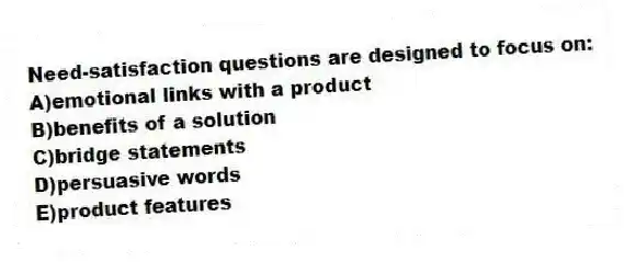 Need-satisfaction questions are designed to focus on:
A)emotional links with a product
B)benefits of a solution
C)bridge statements
D)persuasive words
E)product features