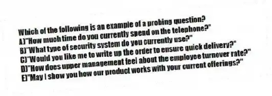 Which of the following is an example of a probing question?
A)"How much time do you currently spend on the telephone?"
B)"What type of security system do you currently use?"
C)"Would you like me to write up the order to ensure quick delivery?"
D)"How does upper management feel about the employee turnover rate?"
E)"May I show you how our product works with your current offerings?"