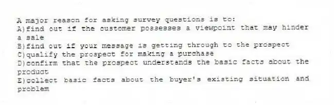 A major reason for asking survey questions is to:
A)find out if the customer possesses a viewpoint that may hinder a sale
B)find out if your message is getting through to the prospect
C)qualify the prospect for making a purchase
D)confirm that the prospect understands the basic facts about the product
E)collect basic facts about the buyer's existing situation and problem