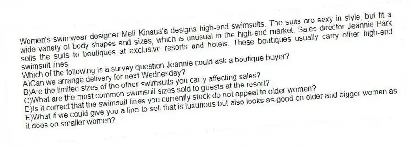 Women's swimwear designer Meli Kinaua'a designs high-end swimsuits. The suits are sexy in style, but fit a wide variety of body shapes and sizes, which is unusual in the high-end market. Sales director Jeannie Park sells the suits to boutiques at exclusive resorts and hotels. These boutiques usually carry other high-end swimsuit lines.
-Which of the following is a survey question Jeannie could ask a boutique buyer?
A)Can we arrange delivery for next Wednesday?
B)Are the limited sizes of the other swimsuits you carry affecting sales?
C)What are the most common swimsuit sizes sold to guests at the resort?
D)Is it correct that the swimsuit lines you currently stock do not appeal to older women?
E)What if we could give you a line to sell that is luxurious but also looks as good on older and bigger women as it does on smaller women?