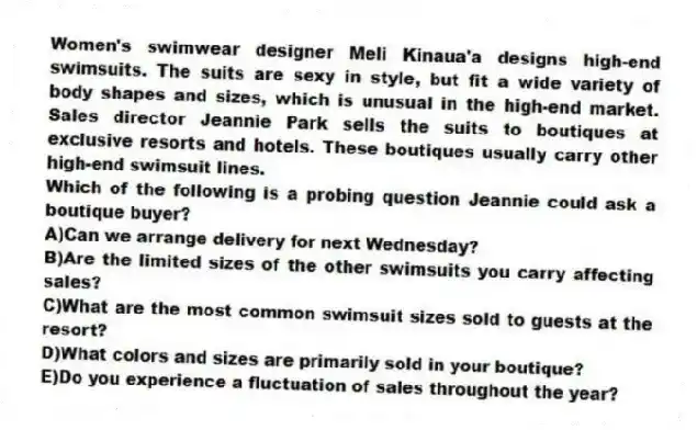 Women's swimwear designer Meli Kinaua'a designs high-end swimsuits. The suits are sexy in style, but fit a wide variety of body shapes and sizes, which is unusual in the high-end market. Sales director Jeannie Park sells the suits to boutiques at exclusive resorts and hotels. These boutiques usually carry other high-end swimsuit lines.
-Which of the following is a probing question Jeannie could ask a boutique buyer?
A)Can we arrange delivery for next Wednesday?
B)Are the limited sizes of the other swimsuits you carry affecting sales?
C)What are the most common swimsuit sizes sold to guests at the resort?
D)What colors and sizes are primarily sold in your boutique?
E)Do you experience a fluctuation of sales throughout the year?