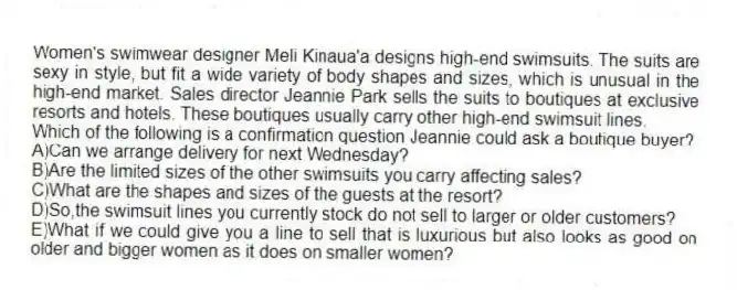 Women's swimwear designer Meli Kinaua'a designs high-end swimsuits. The suits are sexy in style, but fit a wide variety of body shapes and sizes, which is unusual in the high-end market. Sales director Jeannie Park sells the suits to boutiques at exclusive resorts and hotels. These boutiques usually carry other high-end swimsuit lines.
-Which of the following is a confirmation question Jeannie could ask a boutique buyer?
A)Can we arrange delivery for next Wednesday?
B)Are the limited sizes of the other swimsuits you carry affecting sales?
C)What are the shapes and sizes of the guests at the resort?
D)So,the swimsuit lines you currently stock do not sell to larger or older customers?
E)What if we could give you a line to sell that is luxurious but also looks as good on older and bigger women as it does on smaller women?