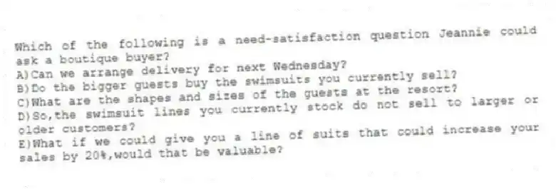Which of the following is a need-satisfaction question Jeannie could ask a boutique buyer?
A)Can we arrange delivery for next Wednesday?
B)Do the bigger guests buy the swimsuits you currently sell?
C)What are the shapes and sizes of the guests at the resort?
D)So,the swimsuit lines you currently stock do not sell to larger or older customers?
E)What if we could give you a line of suits that could increase your sales by 20%,would that be valuable?