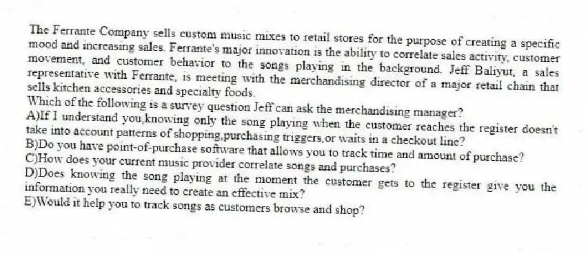 The Ferrante Company sells custom music mixes to retail stores for the purpose of creating a specific mood and increasing sales. Ferrante's major innovation is the ability to correlate sales activity, customer movement, and customer behavior to the songs playing in the background. Jeff Baliyut, a sales representative with Ferrante, is meeting with the merchandising director of a major retail chain that sells kitchen accessories and specialty foods.
-Which of the following is a survey question Jeff can ask the merchandising manager?
A)If I understand you,knowing only the song playing when the customer reaches the register doesn't take into account patterns of shopping,purchasing triggers,or waits in a checkout line?
B)Do you have point-of-purchase software that allows you to track time and amount of purchase?
C)How does your current music provider correlate songs and purchases?
D)Does knowing the song playing at the moment the customer gets to the register give you the information you really need to create an effective mix?
E)Would it help you to track songs as customers browse and shop?