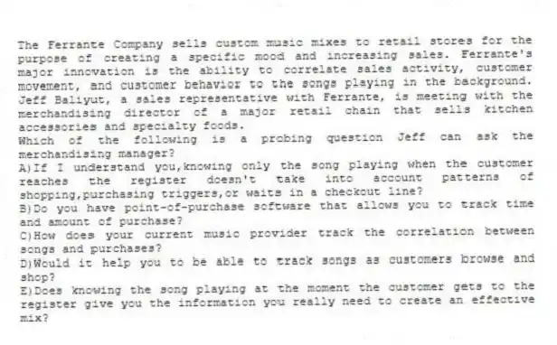 The Ferrante Company sells custom music mixes to retail stores for the purpose of creating a specific mood and increasing sales. Ferrante's major innovation is the ability to correlate sales activity, customer movement, and customer behavior to the songs playing in the background. Jeff Baliyut, a sales representative with Ferrante, is meeting with the merchandising director of a major retail chain that sells kitchen accessories and specialty foods.
-Which of the following is a probing question Jeff can ask the merchandising manager?
A)If I understand you,knowing only the song playing when the customer reaches the register doesn't take into account patterns of shopping,purchasing triggers,or waits in a checkout line?
B)Do you have point-of-purchase software that allows you to track time and amount of purchase?
C)How does your current music provider track the correlation between songs and purchases?
D)Would it help you to be able to track songs as customers browse and shop?
E)Does knowing the song playing at the moment the customer gets to the register give you the information you really need to create an effective mix?