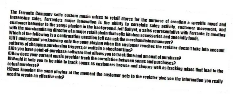 The Ferrante Company sells custom music mixes to retail stores for the purpose of creating a specific mood and increasing sales. Ferrante's major innovation is the ability to correlate sales activity, customer movement, and customer behavior to the songs playing in the background. Jeff Baliyut, a sales representative with Ferrante, is meeting with the merchandising director of a major retail chain that sells kitchen accessories and specialty foods.
-Which of the following is a confirmation question Jeff can ask the merchandising manager?
A)If I understand you,knowing only the song playing when the customer reaches the register doesn't take into account patterns of shopping,purchasing triggers,or waits in a checkout line?
B)Do you have point-of-purchase software that allows you to track time and amount of purchase?
C)How does your current music provider track the correlation between songs and purchases?
D)Would it help you to be able to track songs as customers browse and shop,as well as tracking mixes that lead to the actual purchase?
E)Does knowing the song playing at the moment the customer gets to the register give you the information you really need to create an effective mix?