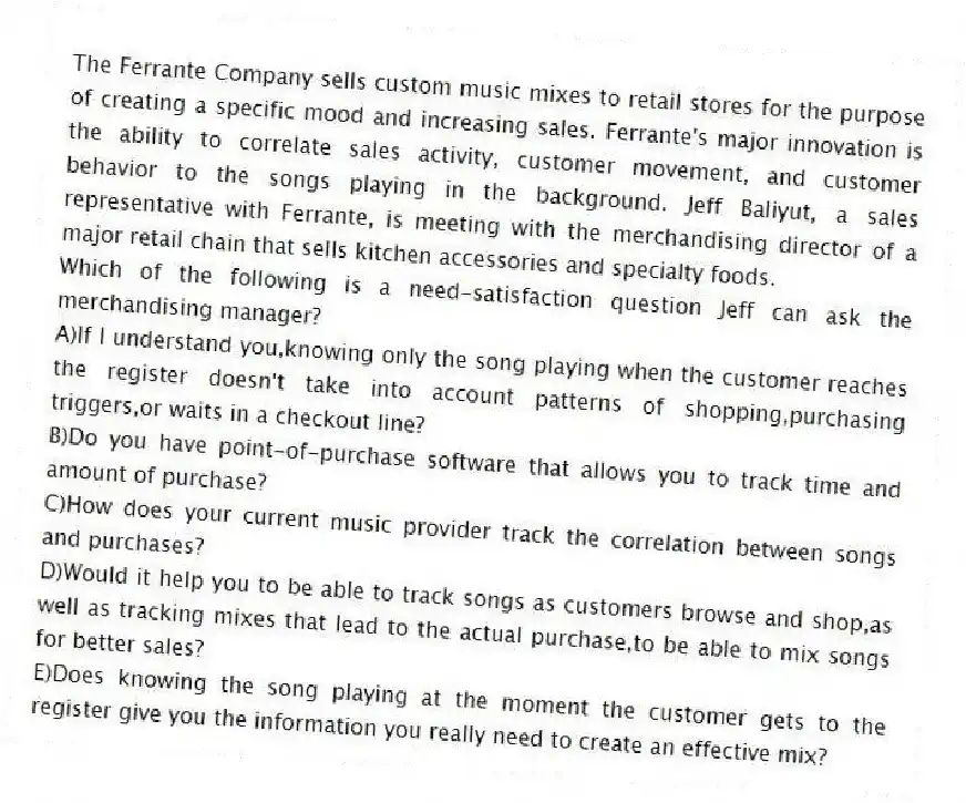 The Ferrante Company sells custom music mixes to retail stores for the purpose of creating a specific mood and increasing sales. Ferrante's major innovation is the ability to correlate sales activity, customer movement, and customer behavior to the songs playing in the background. Jeff Baliyut, a sales representative with Ferrante, is meeting with the merchandising director of a major retail chain that sells kitchen accessories and specialty foods.
-Which of the following is a need-satisfaction question Jeff can ask the merchandising manager?
A)If I understand you,knowing only the song playing when the customer reaches the register doesn't take into account patterns of shopping,purchasing triggers,or waits in a checkout line?
B)Do you have point-of-purchase software that allows you to track time and amount of purchase?
C)How does your current music provider track the correlation between songs and purchases?
D)Would it help you to be able to track songs as customers browse and shop,as well as tracking mixes that lead to the actual purchase,to be able to mix songs for better sales?
E)Does knowing the song playing at the moment the customer gets to the register give you the information you really need to create an effective mix?