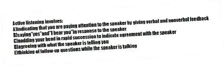 Active listening involves:
A)indicating that you are paying attention to the speaker by giving verbal and nonverbal feedback
B)saying"yes"and"I hear you"in response to the speaker
C)nodding your head in rapid succession to indicate agreement with the speaker
D)agreeing with what the speaker is telling you
E)thinking of follow-up questions while the speaker is talking