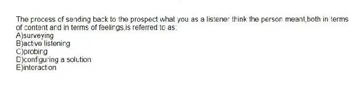 The process of sending back to the prospect what you as a listener think the person meant,both in terms of content and in terms of feelings,is referred to as:
A)surveying
B)active listening
C)probing
D)configuring a solution
E)interaction