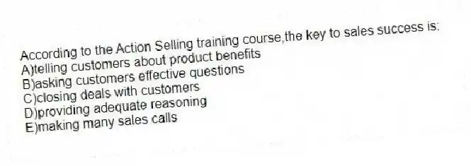 According to the Action Selling training course,the key to sales success is:
A)telling customers about product benefits
B)asking customers effective questions
C)closing deals with customers
D)providing adequate reasoning
E)making many sales calls