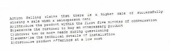 Action Selling claims that there is a higher rate of successfully closing a sale when a salesperson can:
A)introduce the product within the first five minutes of conversation
B)persuade the customer to buy an unnecessary product
C)uncover two or more needs during questioning
D)summarize the technical details of installation
E)customize product offerings at a low cost