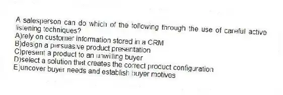 A salesperson can do which of the following through the use of careful active listening techniques?
A)rely on customer information stored in a CRM
B)design a persuasive product presentation
C)present a product to an unwilling buyer
D)select a solution that creates the correct product configuration
E)uncover buyer needs and establish buyer motives