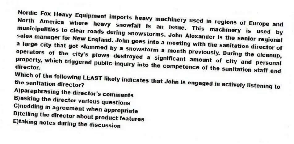 Nordic Fox Heavy Equipment imports heavy machinery used in regions of Europe and North America where heavy snowfall is an issue. This machinery is used by municipalities to clear roads during snowstorms. John Alexander is the senior regional sales manager for New England. John goes into a meeting with the sanitation director of a large city that got slammed by a snowstorm a month previously. During the cleanup, operators of the city's plows destroyed a significant amount of city and personal property, which triggered public inquiry into the competence of the sanitation staff and director.
-Which of the following LEAST likely indicates that John is engaged in actively listening to the sanitation director?
A)paraphrasing the director's comments
B)asking the director various questions
C)nodding in agreement when appropriate
D)telling the director about product features
E)taking notes during the discussion