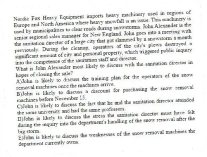 Nordic Fox Heavy Equipment imports heavy machinery used in regions of Europe and North America where heavy snowfall is an issue. This machinery is used by municipalities to clear roads during snowstorms. John Alexander is the senior regional sales manager for New England. John goes into a meeting with the sanitation director of a large city that got slammed by a snowstorm a month previously. During the cleanup, operators of the city's plows destroyed a significant amount of city and personal property, which triggered public inquiry into the competence of the sanitation staff and director.
-What is John Alexander most likely to discuss with the sanitation director in hopes of closing the sale?
A)John is likely to discuss the training plan for the operators of the snow removal machines once the machines arrive.
B)John is likely to discuss a discount for purchasing the snow removal machines before November 15.
C)John is likely to discuss the fact that he and the sanitation director attended the same university and had the same professors.
D)John is likely to discuss the stress the sanitation director must have felt during the inquiry into the department's handling of the snow removal after the big storm.
E)John is likely to discuss the weaknesses of the snow removal machines the department currently owns.