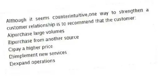 Although it seems counterintuitive,one way to strengthen a customer relationship is to recommend that the customer:
A)purchase large volumes
B)purchase from another source
C)pay a higher price
D)implement new services
E)expand operations