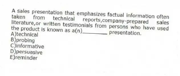 A sales presentation that emphasizes factual information often taken from technical reports,company-prepared sales literature,or written testimonials from persons who have used the product is known as a(n)________ presentation.
A)technical
B)probing
C)informative
D)persuasive
E)reminder