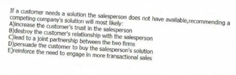 If a customer needs a solution the salesperson does not have available,recommending a competing company's solution will most likely:
A)increase the customer's trust in the salesperson
B)destroy the customer's relationship with the salesperson
C)lead to a joint partnership between the two firms
D)persuade the customer to buy the salesperson's solution
E)reinforce the need to engage in more transactional sales
