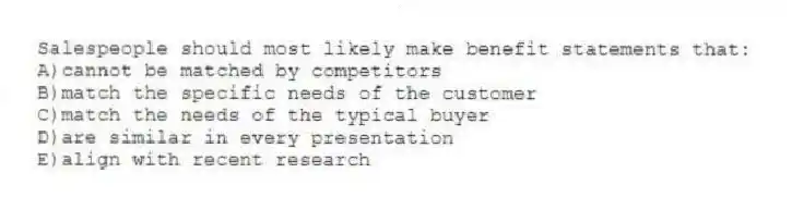 Salespeople should most likely make benefit statements that:
A)cannot be matched by competitors
B)match the specific needs of the customer
C)match the needs of the typical buyer
D)are similar in every presentation
E)align with recent research