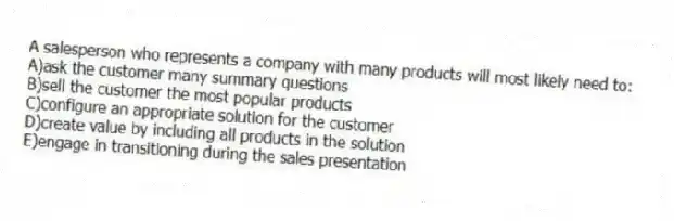 A salesperson who represents a company with many products will most likely need to:
A)ask the customer many summary questions
B)sell the customer the most popular products
C)configure an appropriate solution for the customer
D)create value by including all products in the solution
E)engage in transitioning during the sales presentation