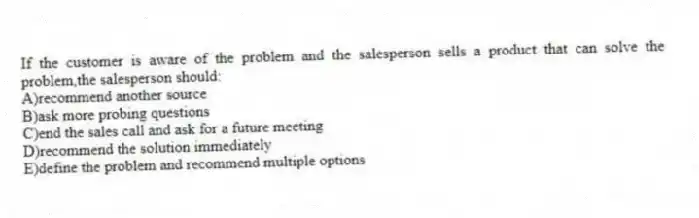 If the customer is aware of the problem and the salesperson sells a product that can solve the problem,the salesperson should:
A)recommend another source
B)ask more probing questions
C)end the sales call and ask for a future meeting
D)recommend the solution immediately
E)define the problem and recommend multiple options
