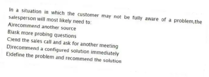 In a situation in which the customer may not be fully aware of a problem,the salesperson will most likely need to:
A)recommend another source
B)ask more probing questions
C)end the sales call and ask for another meeting
D)recommend a configured solution immediately
E)define the problem and recommend the solution