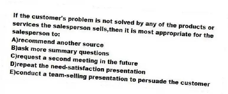 If the customer's problem is not solved by any of the products or services the salesperson sells,then it is most appropriate for the salesperson to:
A)recommend another source
B)ask more summary questions
C)request a second meeting in the future
D)repeat the need-satisfaction presentation
E)conduct a team-selling presentation to persuade the customer