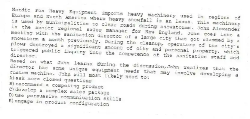 Nordic Fox Heavy Equipment imports heavy machinery used in regions of Europe and North America where heavy snowfall is an issue. This machinery is used by municipalities to clear roads during snowstorms. John Alexander is the senior regional sales manager for New England. John goes into a meeting with the sanitation director of a large city that got slammed by a snowstorm a month previously. During the cleanup, operators of the city's plows destroyed a significant amount of city and personal property, which triggered public inquiry into the competence of the sanitation staff and director.
-Based on what John learns during the discussion,John realizes that the director has some unique equipment needs that may involve developing a custom machine. John will most likely need to:
A)ask more closed questions
B)recommend a competing product
C)develop a complex sales package
D)use persuasive communication skills
E)engage in product configuration