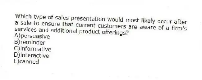 Which type of sales presentation would most likely occur after a sale to ensure that current customers are aware of a firm's services and additional product offerings?
A)persuasive
B)reminder
C)informative
D)interactive
E)canned
