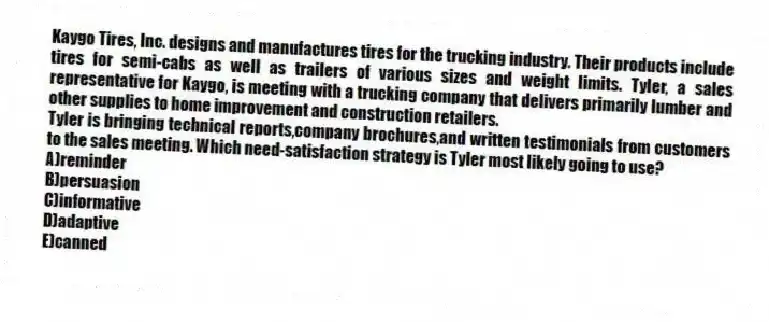 Kaygo Tires, Inc. designs and manufactures tires for the trucking industry. Their products include tires for semi-cabs as well as trailers of various sizes and weight limits. Tyler, a sales representative for Kaygo, is meeting with a trucking company that delivers primarily lumber and other supplies to home improvement and construction retailers.
-Tyler is bringing technical reports,company brochures,and written testimonials from customers to the sales meeting. Which need-satisfaction strategy is Tyler most likely going to use?
A)reminder
B)persuasion
C)informative
D)adaptive
E)canned