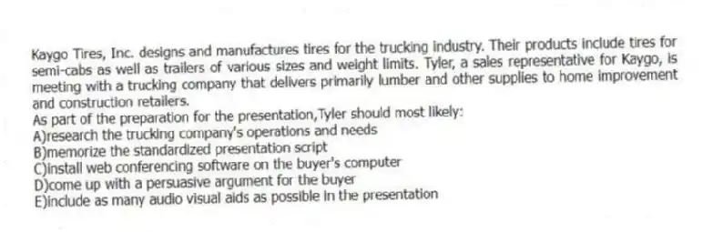 Kaygo Tires, Inc. designs and manufactures tires for the trucking industry. Their products include tires for semi-cabs as well as trailers of various sizes and weight limits. Tyler, a sales representative for Kaygo, is meeting with a trucking company that delivers primarily lumber and other supplies to home improvement and construction retailers.
-As part of the preparation for the presentation,Tyler should most likely:
A)research the trucking company's operations and needs
B)memorize the standardized presentation script
C)install web conferencing software on the buyer's computer
D)come up with a persuasive argument for the buyer
E)include as many audio visual aids as possible in the presentation