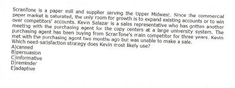 ScranTone is a paper mill and supplier serving the Upper Midwest. Since the commercial paper market is saturated, the only room for growth is to expand existing accounts or to win over competitors' accounts. Kevin Salazar is a sales representative who has gotten another meeting with the purchasing agent for the copy centers at a large university system. The purchasing agent has been buying from ScranTone's main competitor for three years. Kevin met with the purchasing agent two months ago but was unable to make a sale.
-Which need-satisfaction strategy does Kevin most likely use?
A)canned
B)persuasion
C)informative
D)reminder
E)adaptive