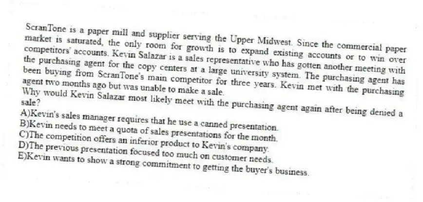 ScranTone is a paper mill and supplier serving the Upper Midwest. Since the commercial paper market is saturated, the only room for growth is to expand existing accounts or to win over competitors' accounts. Kevin Salazar is a sales representative who has gotten another meeting with the purchasing agent for the copy centers at a large university system. The purchasing agent has been buying from ScranTone's main competitor for three years. Kevin met with the purchasing agent two months ago but was unable to make a sale.
-Why would Kevin Salazar most likely meet with the purchasing agent again after being denied a sale?
A)Kevin's sales manager requires that he use a canned presentation.
B)Kevin needs to meet a quota of sales presentations for the month.
C)The competition offers an inferior product to Kevin's company.
D)The previous presentation focused too much on customer needs.
E)Kevin wants to show a strong commitment to getting the buyer's business.