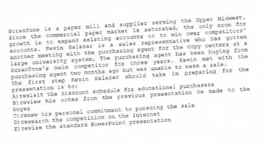 ScranTone is a paper mill and supplier serving the Upper Midwest. Since the commercial paper market is saturated, the only room for growth is to expand existing accounts or to win over competitors' accounts. Kevin Salazar is a sales representative who has gotten another meeting with the purchasing agent for the copy centers at a large university system. The purchasing agent has been buying from ScranTone's main competitor for three years. Kevin met with the purchasing agent two months ago but was unable to make a sale.
-The first step Kevin Salazar should take in preparing for the presentation is to:
A)revisit the discount schedule for educational purchasers
B)review his notes from the previous presentation he made to the buyer
C)renew his personal commitment to pursuing the sale
D)research the competition on the Internet
E)revise the standard PowerPoint presentation