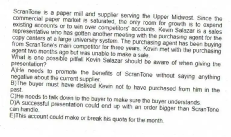 ScranTone is a paper mill and supplier serving the Upper Midwest. Since the commercial paper market is saturated, the only room for growth is to expand existing accounts or to win over competitors' accounts. Kevin Salazar is a sales representative who has gotten another meeting with the purchasing agent for the copy centers at a large university system. The purchasing agent has been buying from ScranTone's main competitor for three years. Kevin met with the purchasing agent two months ago but was unable to make a sale.
-What is one possible pitfall Kevin Salazar should be aware of when giving the presentation?
A)He needs to promote the benefits of ScranTone without saying anything negative about the current supplier.
B)The buyer must have disliked Kevin not to have purchased from him in the past.
C)He needs to talk down to the buyer to make sure the buyer understands.
D)A successful presentation could end up with an order bigger than ScranTone can handle.
E)This account could make or break his quota for the month.