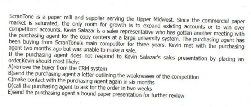 ScranTone is a paper mill and supplier serving the Upper Midwest. Since the commercial paper market is saturated, the only room for growth is to expand existing accounts or to win over competitors' accounts. Kevin Salazar is a sales representative who has gotten another meeting with the purchasing agent for the copy centers at a large university system. The purchasing agent has been buying from ScranTone's main competitor for three years. Kevin met with the purchasing agent two months ago but was unable to make a sale.
-If the purchasing agent does not respond to Kevin Salazar's sales presentation by placing an order,Kevin should most likely:
A)remove the buyer from the CRM system
B)send the purchasing agent a letter outlining the weaknesses of the competition
C)make contact with the purchasing agent again in six months
D)call the purchasing agent to ask for the order in two weeks
E)send the purchasing agent a bound paper presentation for further review