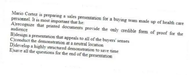 Mario Cortez is preparing a sales presentation for a buying team made up of health care personnel. It is most important that he:
A)recognize that printed documents provide the only credible form of proof for the audience
B)design a presentation that appeals to all of the buyers' senses
C)conduct the demonstration at a neutral location
D)develop a highly structured demonstration to save time
E)save all the questions for the end of the presentation