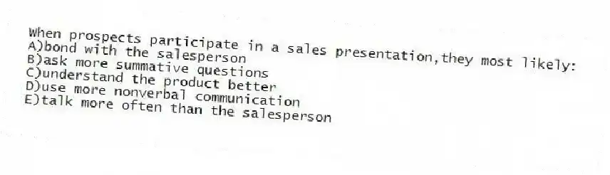 When prospects participate in a sales presentation,they most likely:
A)bond with the salesperson
B)ask more summative questions
C)understand the product better
D)use more nonverbal communication
E)talk more often than the salesperson