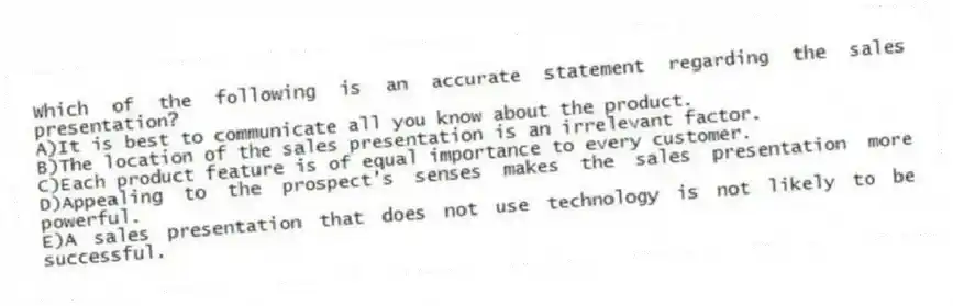 Which of the following is an accurate statement regarding the sales presentation?
A)It is best to communicate all you know about the product.
B)The location of the sales presentation is an irrelevant factor.
C)Each product feature is of equal importance to every customer.
D)Appealing to the prospect's senses makes the sales presentation more powerful.
E)A sales presentation that does not use technology is not likely to be successful.