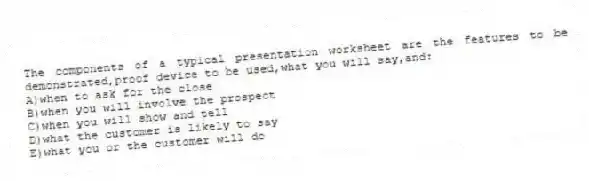 The components of a typical presentation worksheet are the features to be demonstrated,proof device to be used,what you will say,and:
A)when to ask for the close
B)when you will involve the prospect
C)when you will show and tell
D)what the customer is likely to say
E)what you or the customer will do