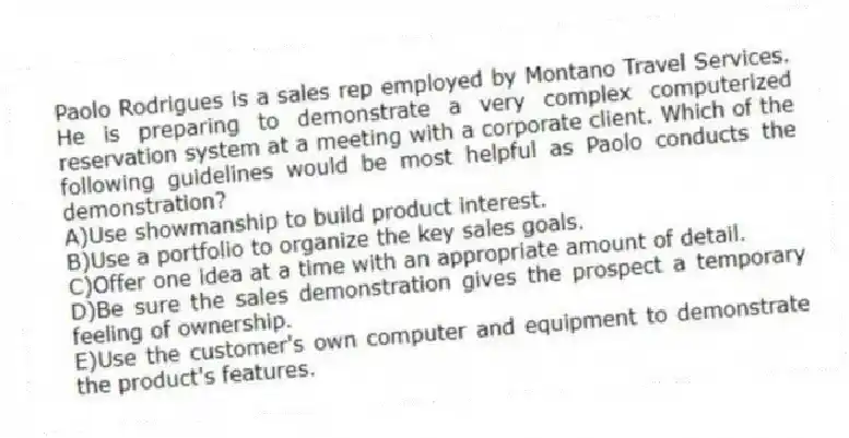 Paolo Rodrigues is a sales rep employed by Montano Travel Services. He is preparing to demonstrate a very complex computerized reservation system at a meeting with a corporate client. Which of the following guidelines would be most helpful as Paolo conducts the demonstration?
A)Use showmanship to build product interest.
B)Use a portfolio to organize the key sales goals.
C)Offer one idea at a time with an appropriate amount of detail.
D)Be sure the sales demonstration gives the prospect a temporary feeling of ownership.
E)Use the customer's own computer and equipment to demonstrate the product's features.