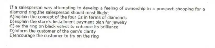 If a salesperson was attempting to develop a feeling of ownership in a prospect shopping for a diamond ring,the salesperson should most likely:
A)explain the concept of the four Cs in terms of diamonds
B)explain the store's installment payment plan for jewelry
C)lay the ring on black velvet to enhance its brilliance
D)inform the customer of the gem's clarity
E)encourage the customer to try on the ring