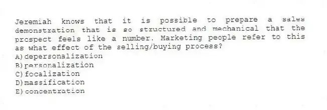 Jeremiah knows that it is possible to prepare a sales demonstration that is so structured and mechanical that the prospect feels like a number. Marketing people refer to this as what effect of the selling/buying process?
A)depersonalization
B)personalization
C)focalization
D)massification
E)concentration