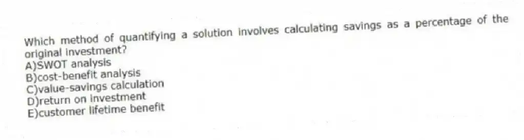Which method of quantifying a solution involves calculating savings as a percentage of the original investment?
A)SWOT analysis
B)cost-benefit analysis
C)value-savings calculation
D)return on investment
E)customer lifetime benefit