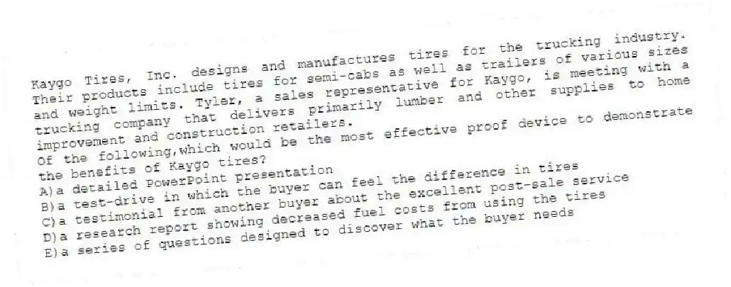 Kaygo Tires, Inc. designs and manufactures tires for the trucking industry. Their products include tires for semi-cabs as well as trailers of various sizes and weight limits. Tyler, a sales representative for Kaygo, is meeting with a trucking company that delivers primarily lumber and other supplies to home improvement and construction retailers.
-Of the following,which would be the most effective proof device to demonstrate the benefits of Kaygo tires?
A)a detailed PowerPoint presentation
B)a test-drive in which the buyer can feel the difference in tires
C)a testimonial from another buyer about the excellent post-sale service
D)a research report showing decreased fuel costs from using the tires
E)a series of questions designed to discover what the buyer needs