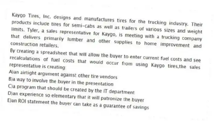 Kaygo Tires, Inc. designs and manufactures tires for the trucking industry. Their products include tires for semi-cabs as well as trailers of various sizes and weight limits. Tyler, a sales representative for Kaygo, is meeting with a trucking company that delivers primarily lumber and other supplies to home improvement and construction retailers.
-By creating a spreadsheet that will allow the buyer to enter current fuel costs and see recalculations of fuel costs that would occur from using Kaygo tires,the sales representative is creating:
A)an airtight argument against other tire vendors
B)a way to involve the buyer in the presentation
C)a program that should be created by the IT department
D)an experience so elementary that it will patronize the buyer
E)an ROI statement the buyer can take as a guarantee of savings