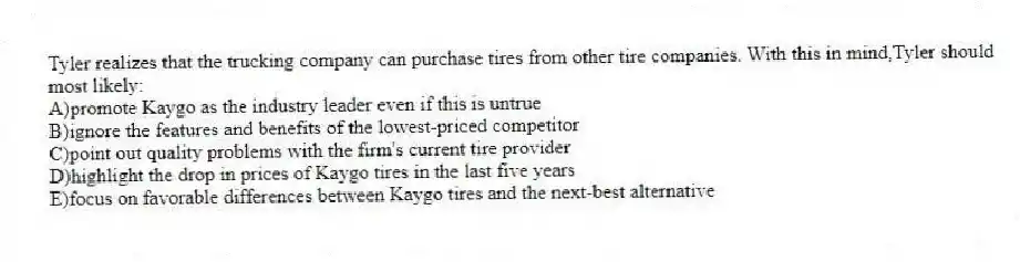 Tyler realizes that the trucking company can purchase tires from other tire companies. With this in mind,Tyler should most likely:
A)promote Kaygo as the industry leader even if this is untrue
B)ignore the features and benefits of the lowest-priced competitor
C)point out quality problems with the firm's current tire provider
D)highlight the drop in prices of Kaygo tires in the last five years
E)focus on favorable differences between Kaygo tires and the next-best alternative