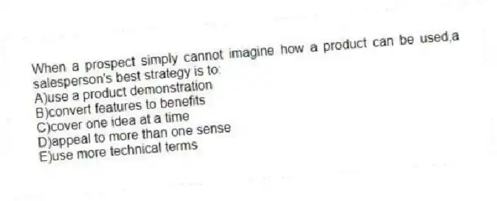 When a prospect simply cannot imagine how a product can be used,a salesperson's best strategy is to:
A)use a product demonstration
B)convert features to benefits
C)cover one idea at a time
D)appeal to more than one sense
E)use more technical terms