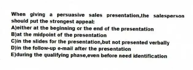 When giving a persuasive sales presentation,the salesperson should put the strongest appeal:
A)either at the beginning or the end of the presentation
B)at the midpoint of the presentation
C)in the slides for the presentation,but not presented verbally
D)in the follow-up e-mail after the presentation
E)during the qualifying phase,even before need identification